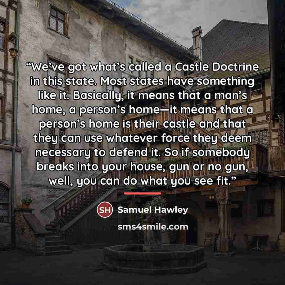 “We’ve got what’s called a Castle Doctrine in this state. Most states have something like it. Basically, it means that a man’s home, a person’s home—it means that a person’s home is their castle and that they can use whatever force they deem necessary to defend it. So if somebody breaks into your…” quote by Samuel Hawley