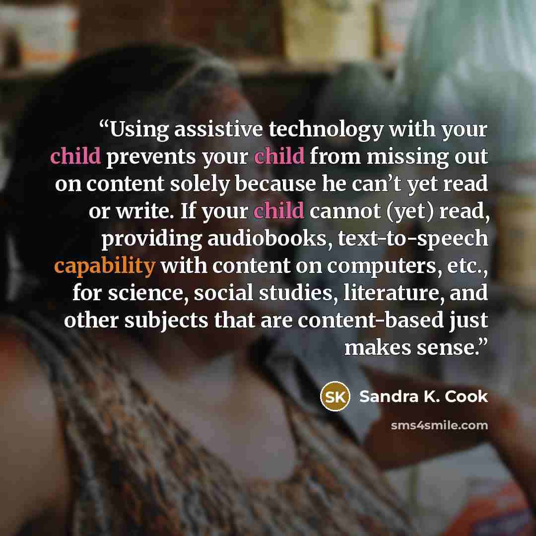 “Using assistive technology with your child prevents your child from missing out on content solely because he can’t yet read or write. If your child cannot (yet) read, providing audiobooks, text-to-speech capability with content on computers, etc., for science, social studies, literature, and other…” quote by Sandra K. Cook