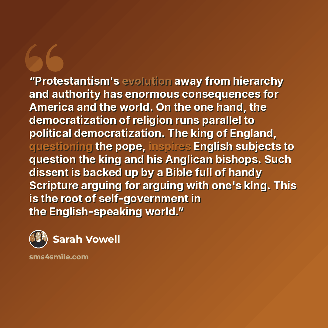 “Protestantism's evolution away from hierarchy and authority has enormous consequences for America and the world. On the one hand, the democratization of religion runs parallel to political democratization. The king of England, questioning the pope, inspires English subjects to question the king…” quote by Sarah Vowell