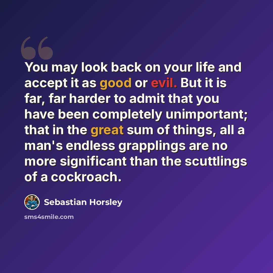 “You may look back on your life and accept it as good or evil. But it is far, far harder to admit that you have been completely unimportant; that in the great sum of things, all a man's endless grapplings are no more significant than the scuttlings of a cockroach.” quote by Sebastian Horsley