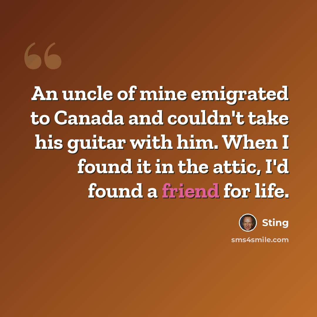 “An uncle of mine emigrated to Canada and couldn't take his guitar with him. When I found it in the attic, I'd found a friend for life.” quote by Sting