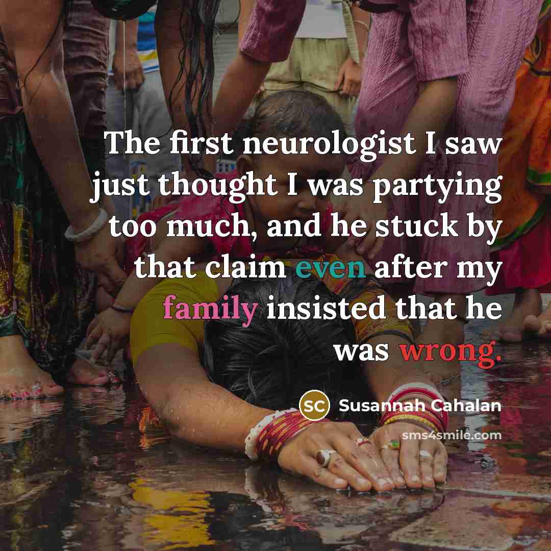 “The first neurologist I saw just thought I was partying too much, and he stuck by that claim even after my family insisted that he was wrong.” quote by Susannah Cahalan