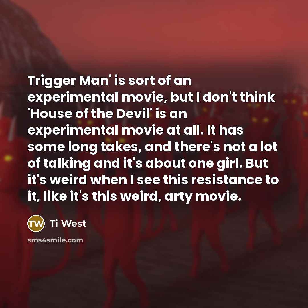 “Trigger Man' is sort of an experimental movie, but I don't think 'House of the Devil' is an experimental movie at all. It has some long takes, and there's not a lot of talking and it's about one girl. But it's weird when I see this resistance to it, like it's this weird, arty movie.” quote by Ti West