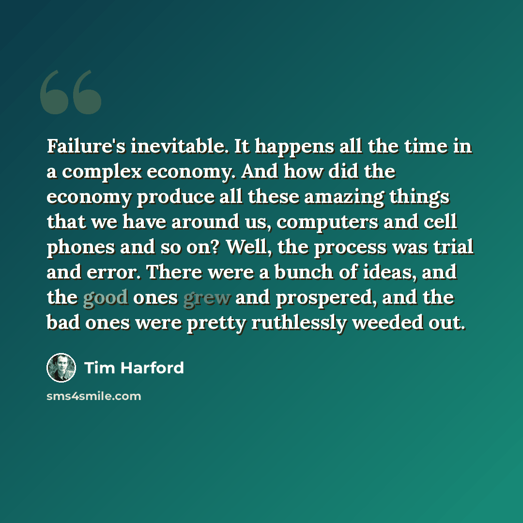 “Failure's inevitable. It happens all the time in a complex economy. And how did the economy produce all these amazing things that we have around us, computers and cell phones and so on? Well, the process was trial and error. There were a bunch of ideas, and the good ones grew and prospered, and…” quote by Tim Harford