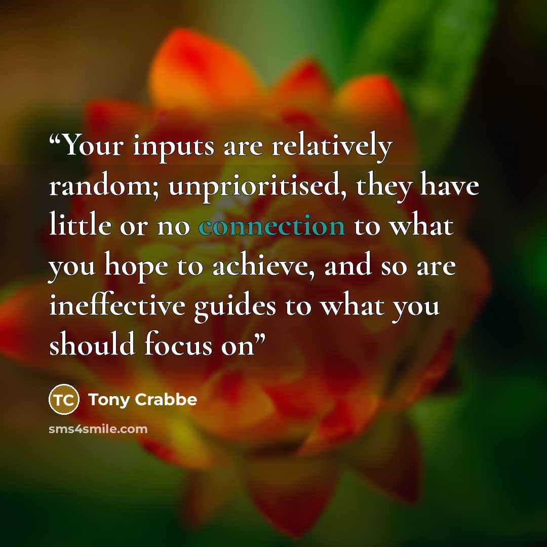 “Your inputs are relatively random; unprioritised, they have little or no connection to what you hope to achieve, and so are ineffective guides to what you should focus on” quote by Tony Crabbe