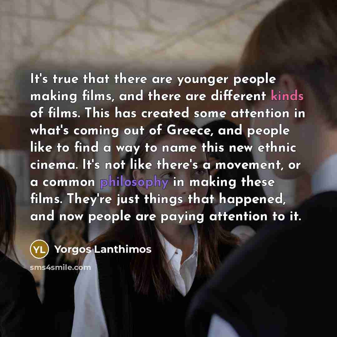 “It's true that there are younger people making films, and there are different kinds of films. This has created some attention in what's coming out of Greece, and people like to find a way to name this new ethnic cinema. It's not like there's a movement, or a common philosophy in making these…” quote by Yorgos Lanthimos