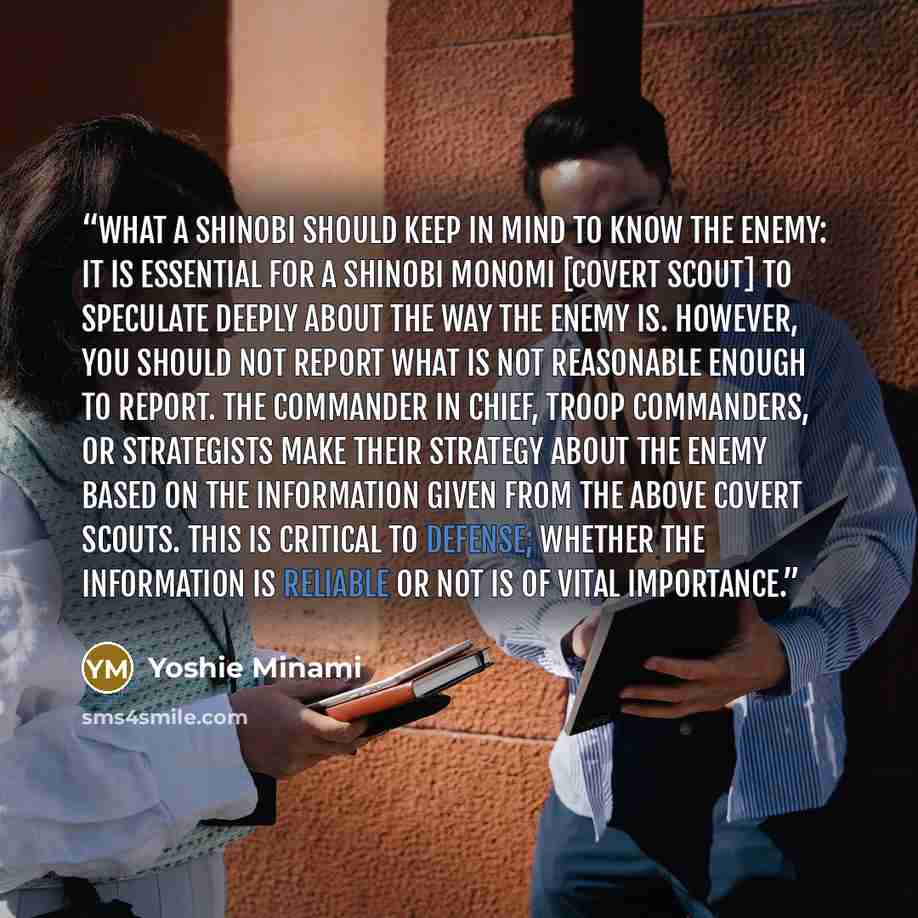 “What a Shinobi Should Keep in Mind to Know the Enemy: It is essential for a shinobi monomi [covert scout] to speculate deeply about the way the enemy is. However, you should not report what is not reasonable enough to report. The commander in chief, troop commanders, or strategists make their…” quote by Yoshie Minami