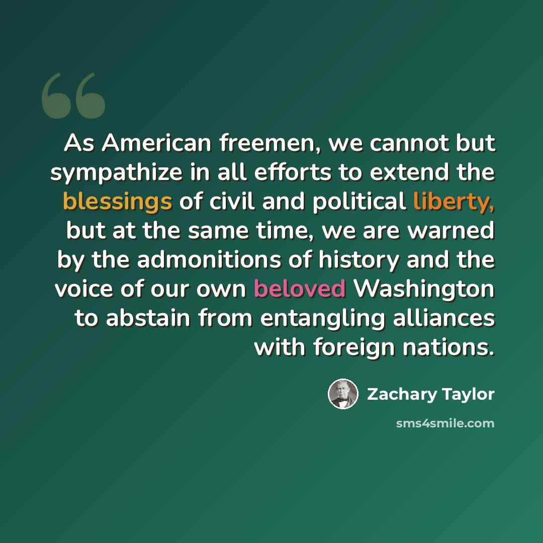 “As American freemen, we cannot but sympathize in all efforts to extend the blessings of civil and political liberty, but at the same time, we are warned by the admonitions of history and the voice of our own beloved Washington to abstain from entangling alliances with foreign nations.” quote by Zachary Taylor