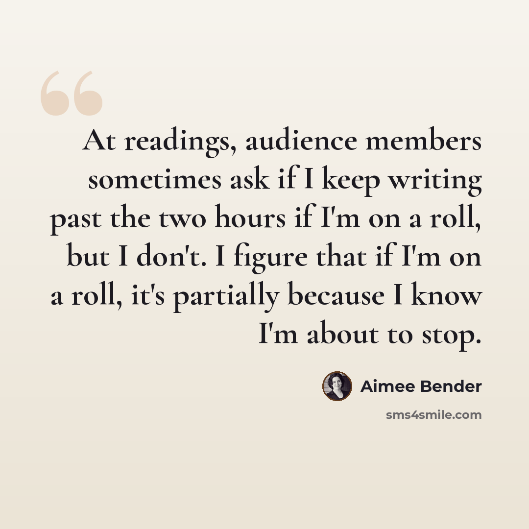 “At readings, audience members sometimes ask if I keep writing past the two hours if I'm on a roll, but I don't. I figure that if I'm on a roll, it's partially because I know I'm about to stop.” quote by Aimee Bender
