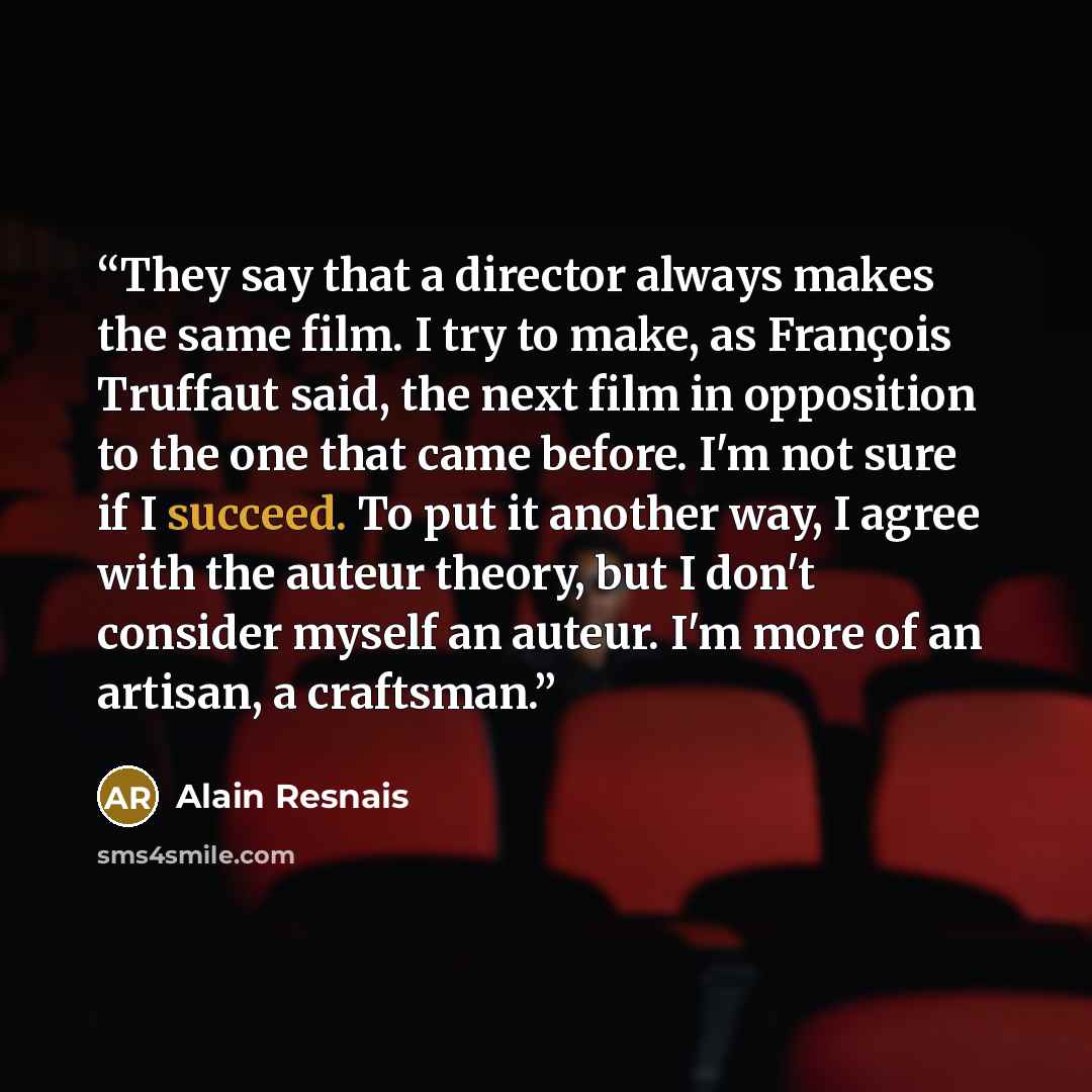 “They say that a director always makes the same film. I try to make, as François Truffaut said, the next film in opposition to the one that came before. I'm not sure if I succeed. To put it another way, I agree with the auteur theory, but I don't consider myself an auteur. I'm more of an artisan, a…” quote by Alain Resnais