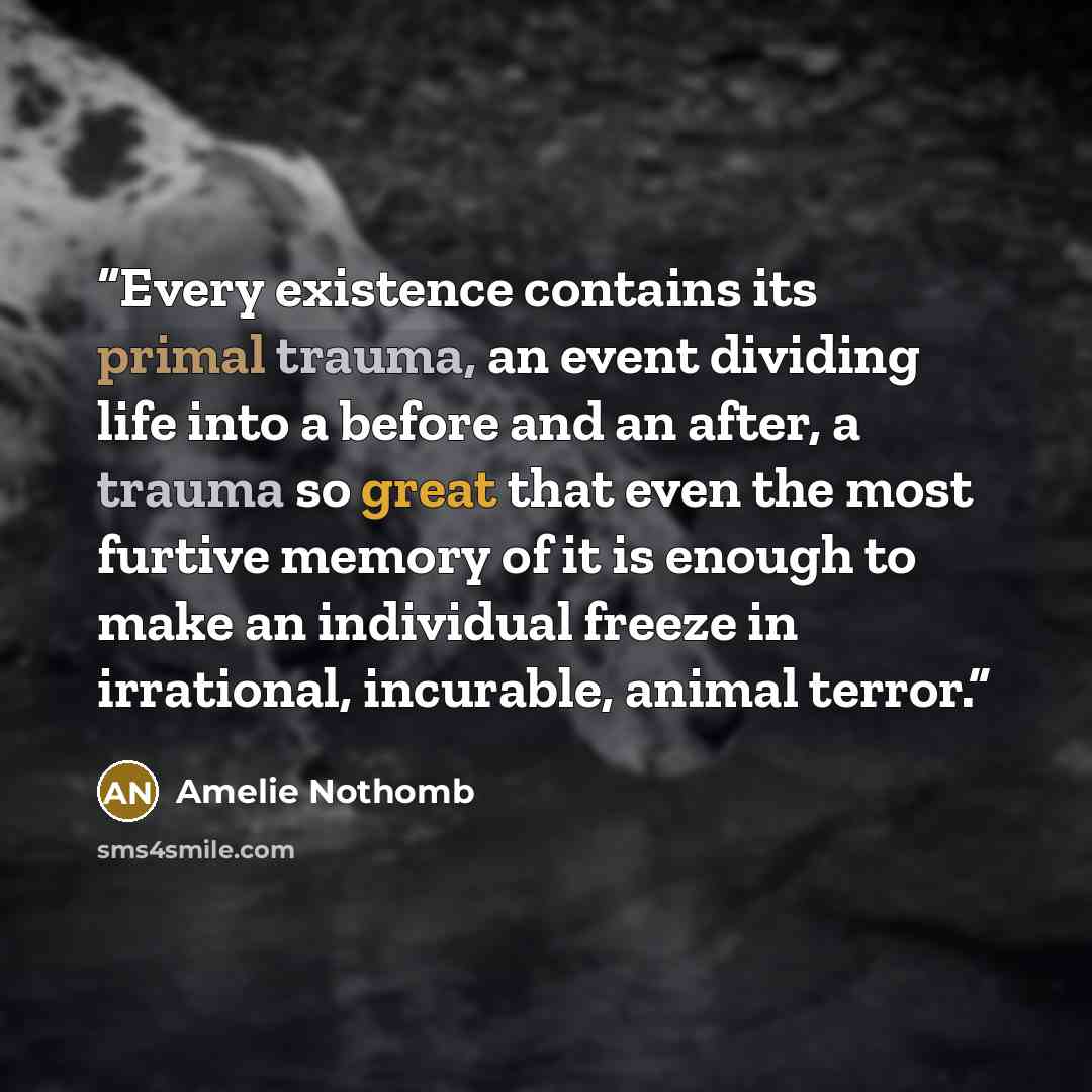 “Every existence contains its primal trauma, an event dividing life into a before and an after, a trauma so great that even the most furtive memory of it is enough to make an individual freeze in irrational, incurable, animal terror.” quote by Amélie Nothomb