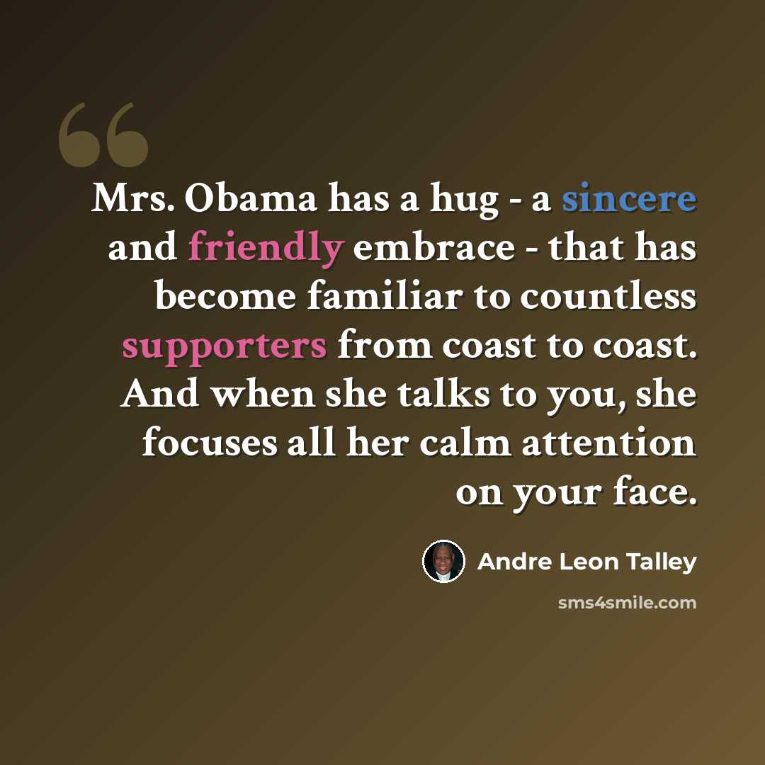 “Mrs. Obama has a hug - a sincere and friendly embrace - that has become familiar to countless supporters from coast to coast. And when she talks to you, she focuses all her calm attention on your face.” quote by Andre Leon Talley