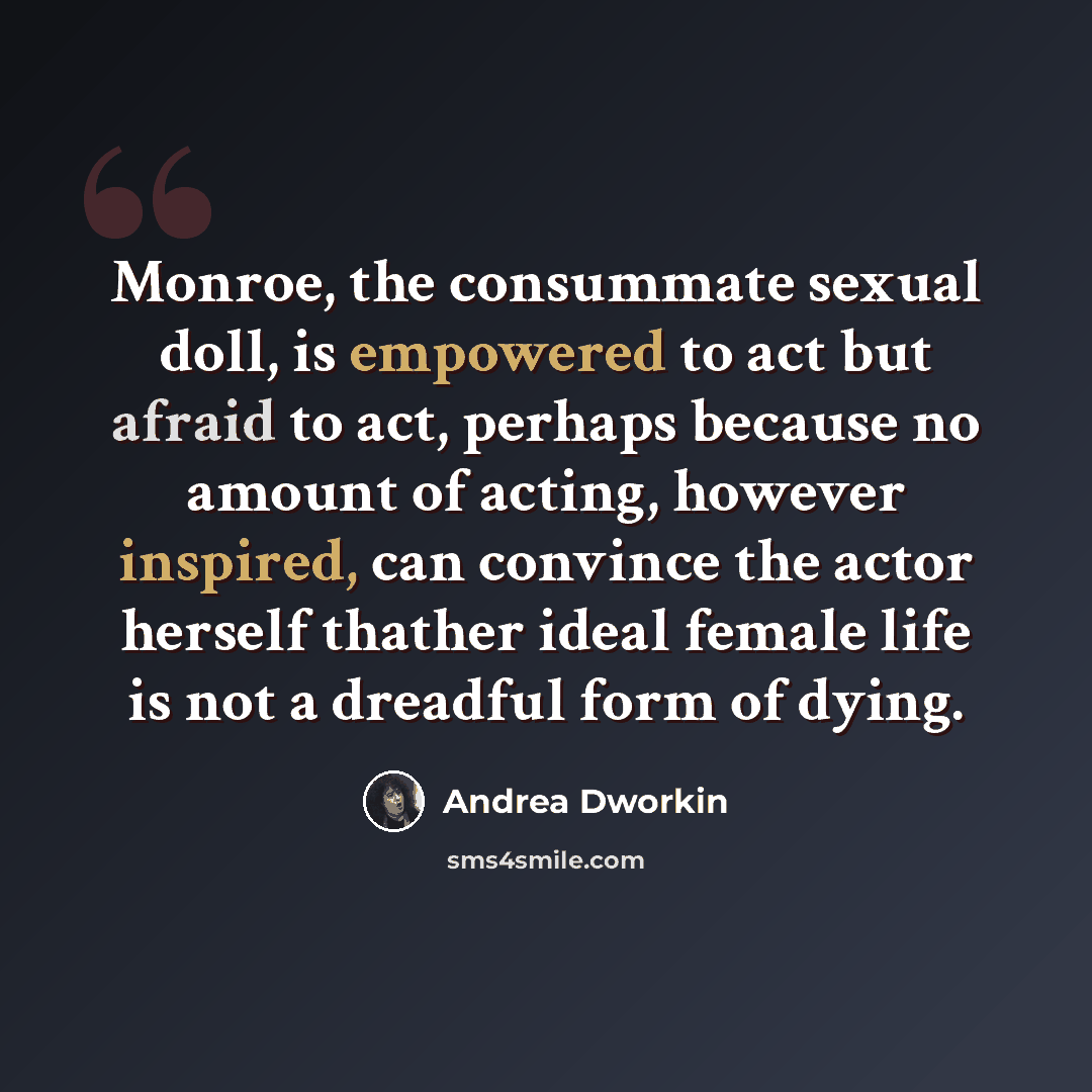 “Monroe, the consummate sexual doll, is empowered to act but afraid to act, perhaps because no amount of acting, however inspired, can convince the actor herself thather ideal female life is not a dreadful form of dying.” quote by Andrea Dworkin