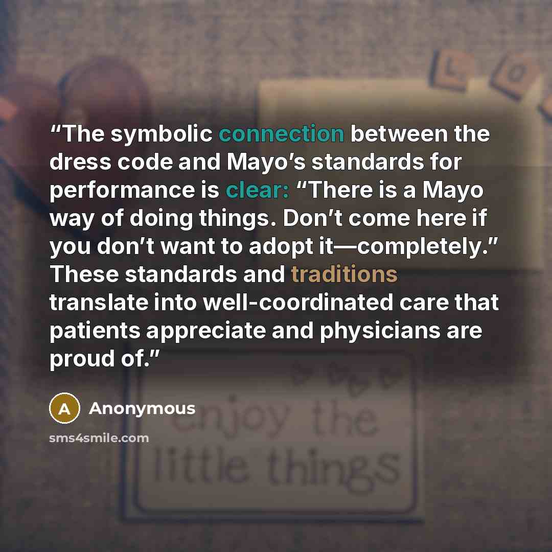 “The symbolic connection between the dress code and Mayo’s standards for performance is clear: “There is a Mayo way of doing things. Don’t come here if you don’t want to adopt it—completely.” These standards and traditions translate into well-coordinated care that patients appreciate and physicians…” quote by Anonymous