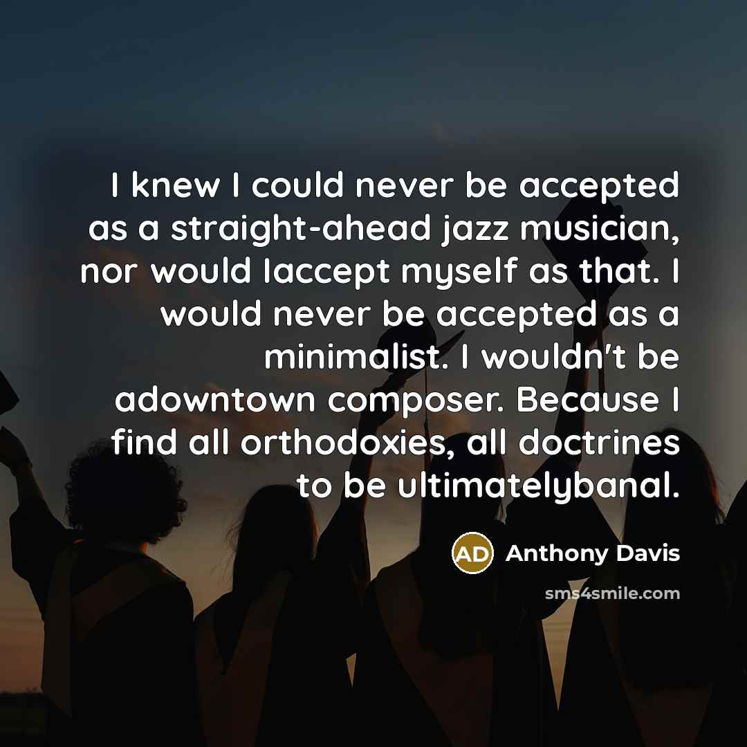 “I knew I could never be accepted as a straight-ahead jazz musician, nor would Iaccept myself as that. I would never be accepted as a minimalist. I wouldn't be adowntown composer. Because I find all orthodoxies, all doctrines to be ultimatelybanal.” quote by Anthony Davis