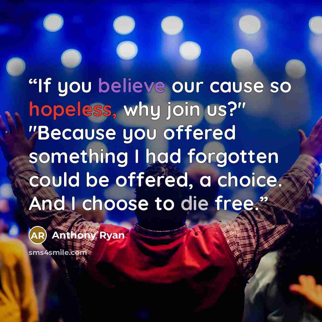 “If you believe our cause so hopeless, why join us?" "Because you offered something I had forgotten could be offered, a choice. And I choose to die free.” quote by Anthony Ryan