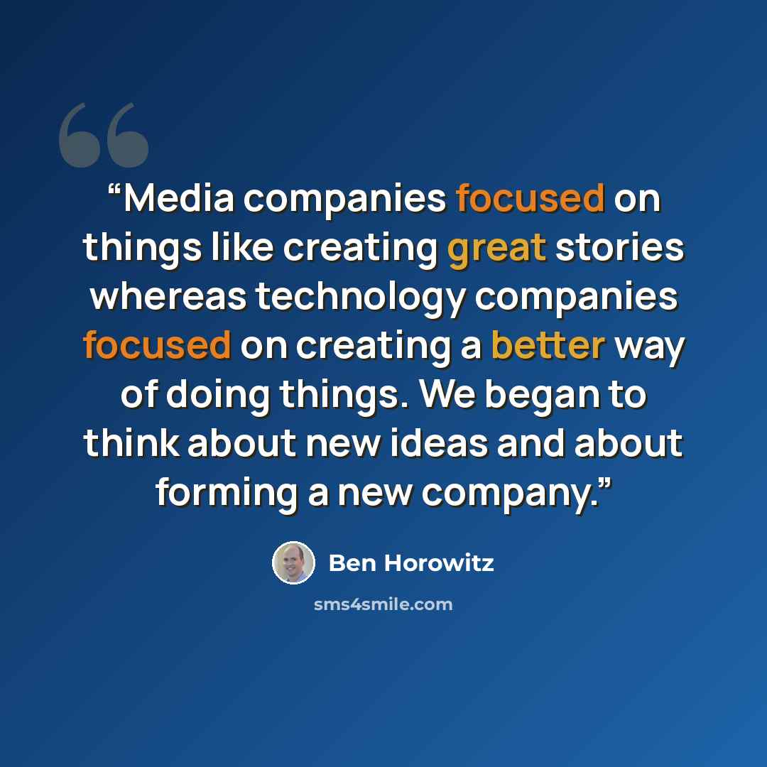 “Media companies focused on things like creating great stories whereas technology companies focused on creating a better way of doing things. We began to think about new ideas and about forming a new company.” quote by Ben Horowitz