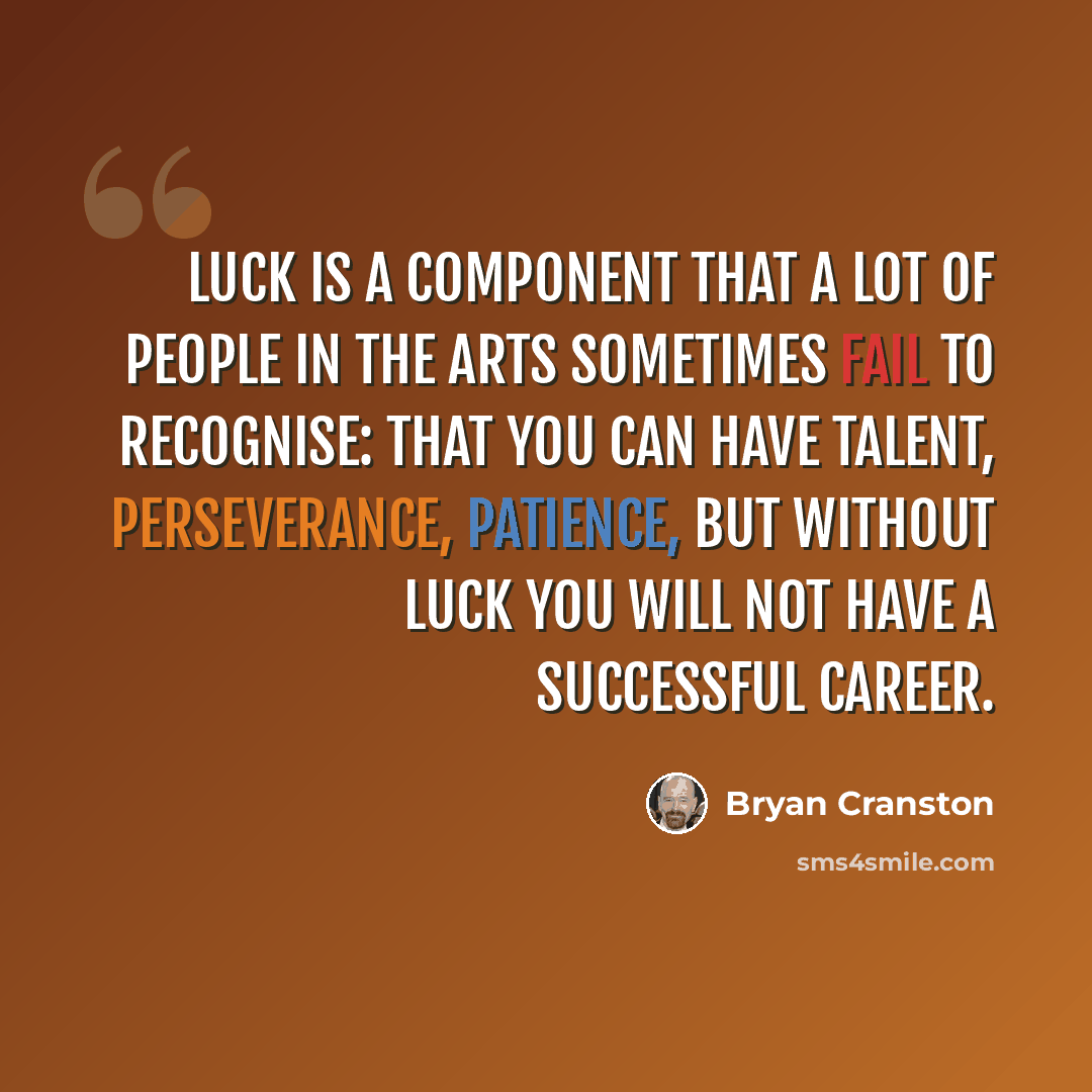 “Luck is a component that a lot of people in the arts sometimes fail to recognise: that you can have talent, perseverance, patience, but without luck you will not have a successful career.” quote by Bryan Cranston