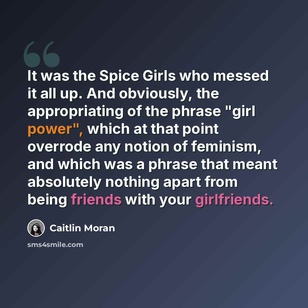 “It was the Spice Girls who messed it all up. And obviously, the appropriating of the phrase "girl power", which at that point overrode any notion of feminism, and which was a phrase that meant absolutely nothing apart from being friends with your girlfriends.” quote by Caitlin Moran
