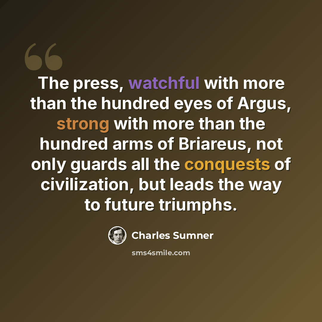 “The press, watchful with more than the hundred eyes of Argus, strong with more than the hundred arms of Briareus, not only guards all the conquests of civilization, but leads the way to future triumphs.” quote by Charles Sumner