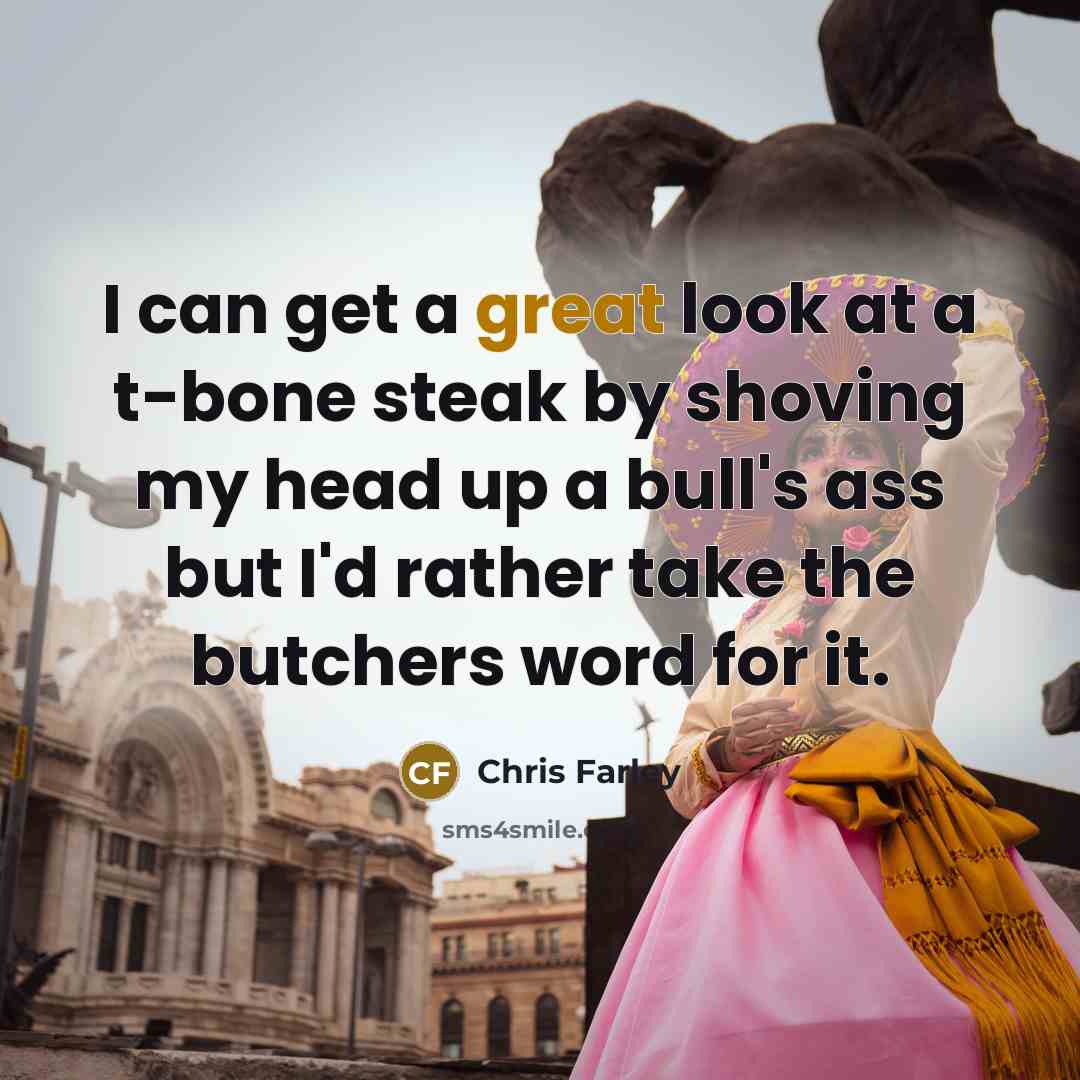 “I can get a great look at a t-bone steak by shoving my head up a bull's ass but I'd rather take the butchers word for it.” quote by Chris Farley