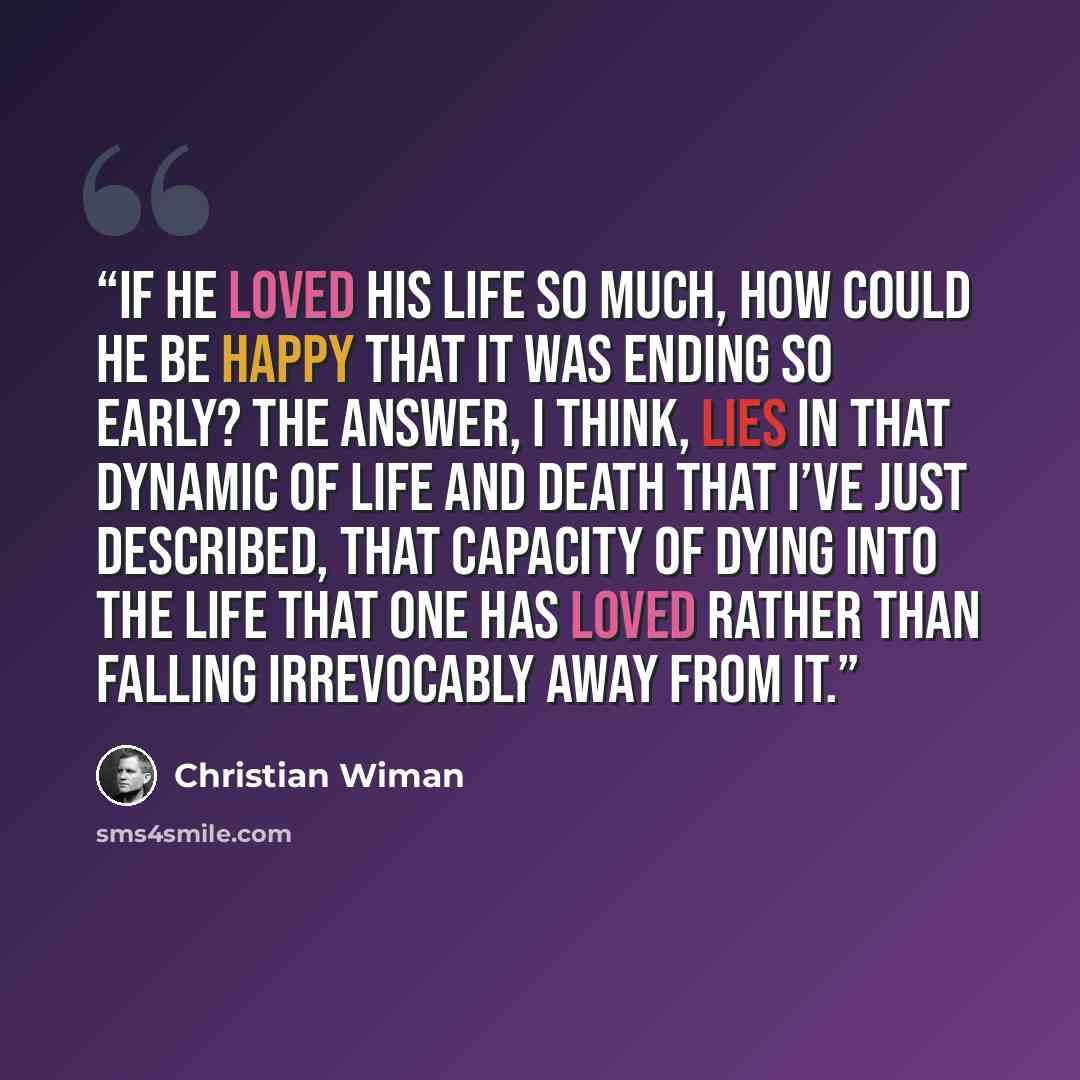 “if he loved his life so much, how could he be happy that it was ending so early? The answer, I think, lies in that dynamic of life and death that I’ve just described, that capacity of dying into the life that one has loved rather than falling irrevocably away from it.” quote by Christian Wiman