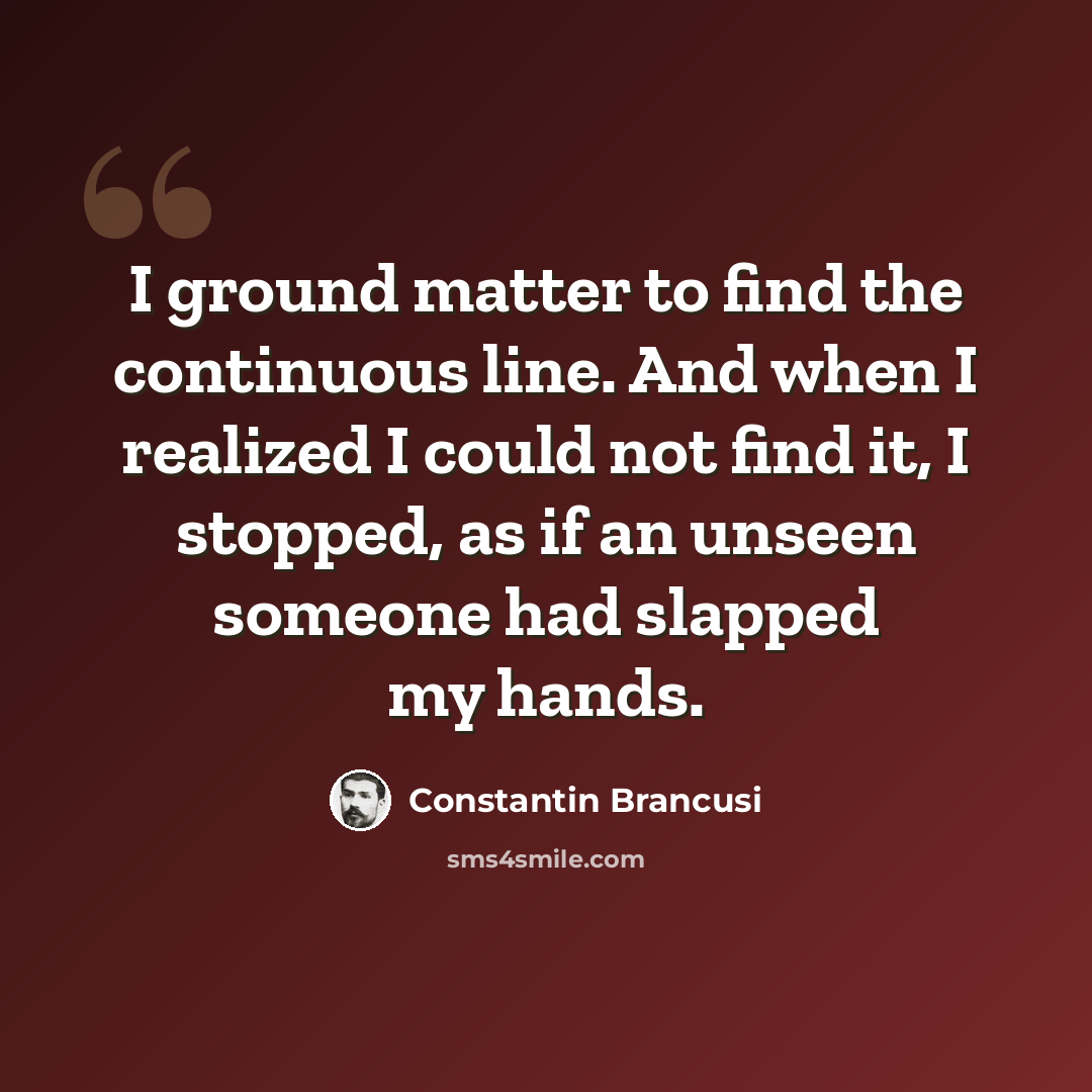 “I ground matter to find the continuous line. And when I realized I could not find it, I stopped, as if an unseen someone had slapped my hands.” quote by Constantin Brancusi