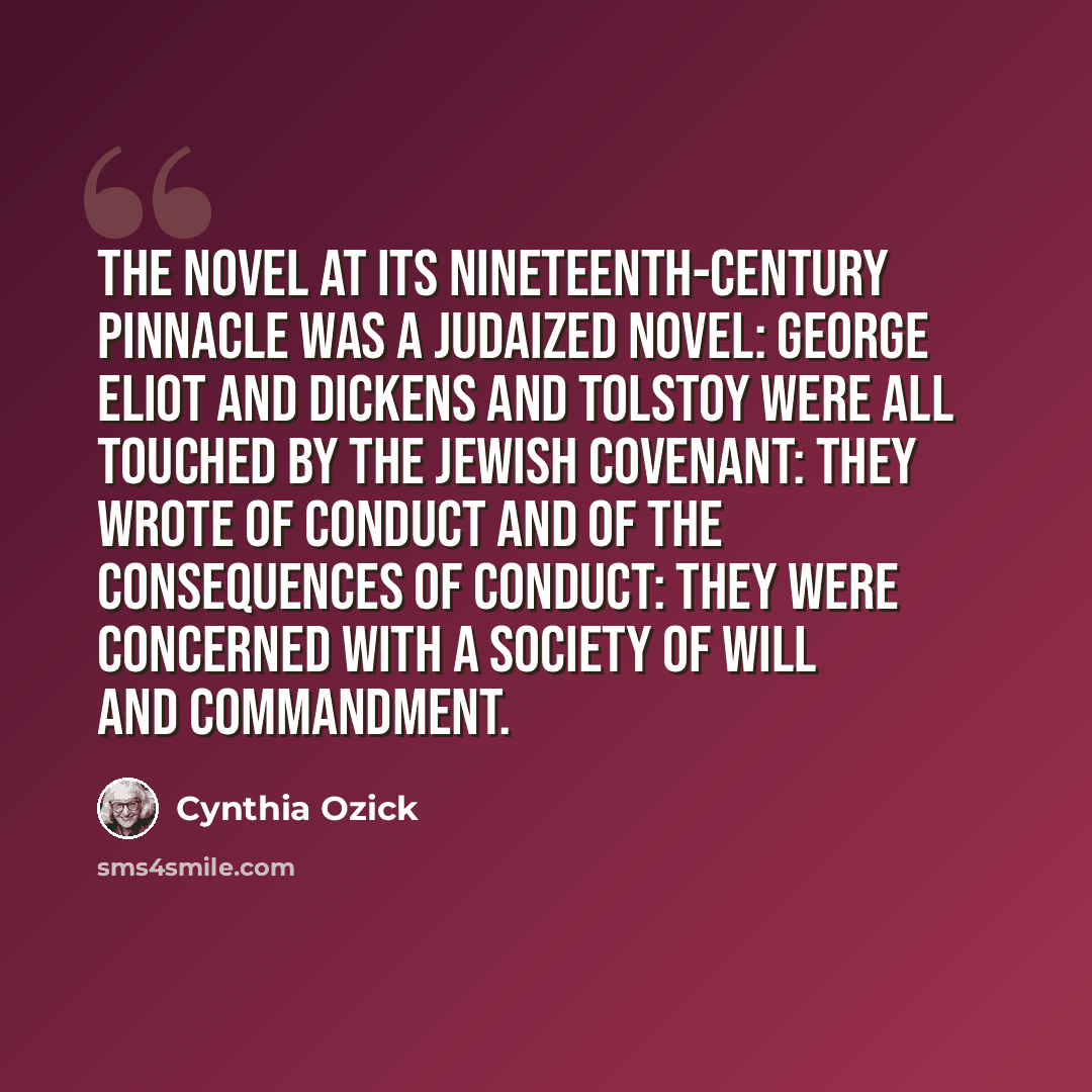 “The novel at its nineteenth-century pinnacle was a Judaized novel: George Eliot and Dickens and Tolstoy were all touched by the Jewish covenant: they wrote of conduct and of the consequences of conduct: they were concerned with a society of will and commandment.” quote by Cynthia Ozick