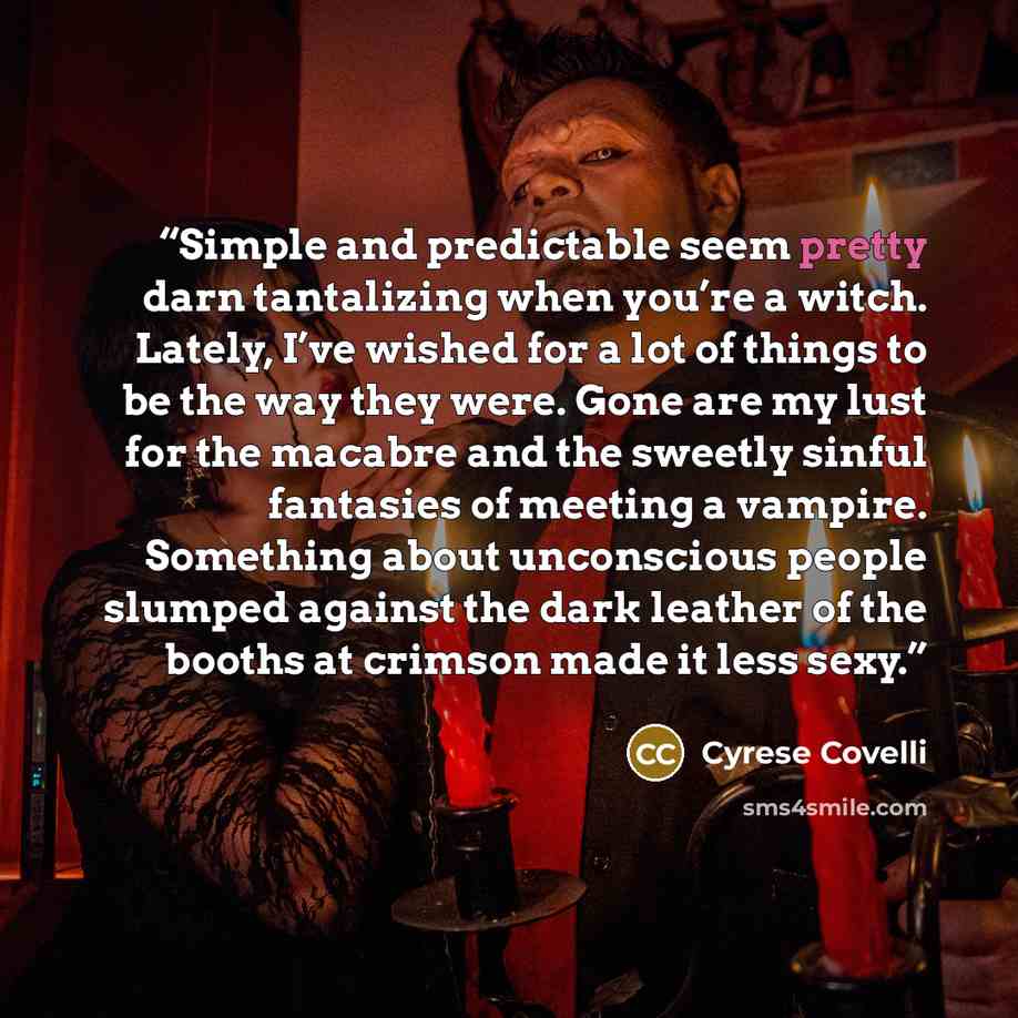 “Simple and predictable seem pretty darn tantalizing when you’re a witch. Lately, I’ve wished for a lot of things to be the way they were. Gone are my lust for the macabre and the sweetly sinful fantasies of meeting a vampire. Something about unconscious people slumped against the dark leather of…” quote by Cyrese Covelli