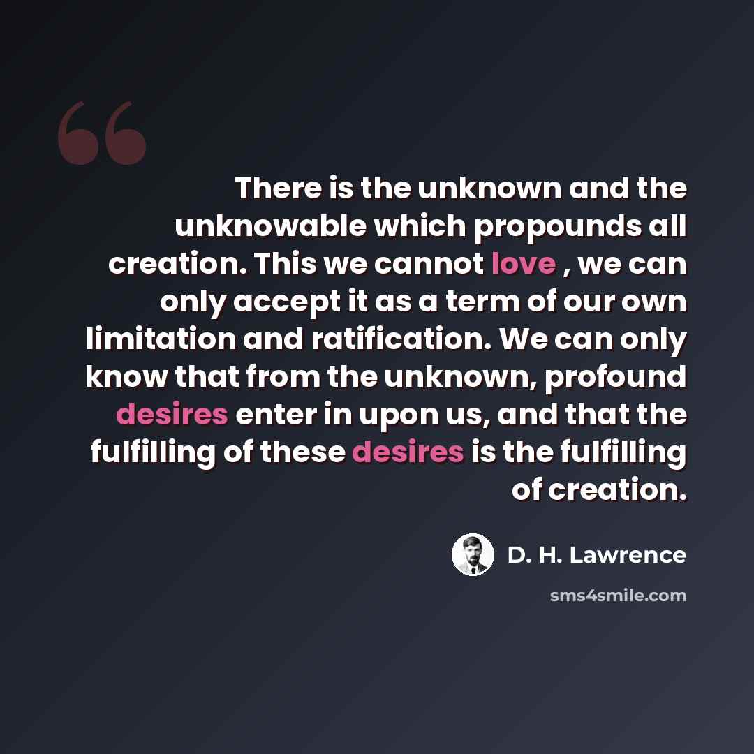 “There is the unknown and the unknowable which propounds all creation. This we cannot love , we can only accept it as a term of our own limitation and ratification. We can only know that from the unknown, profound desires enter in upon us, and that the fulfilling of these desires is the fulfilling…” quote by D. H. Lawrence