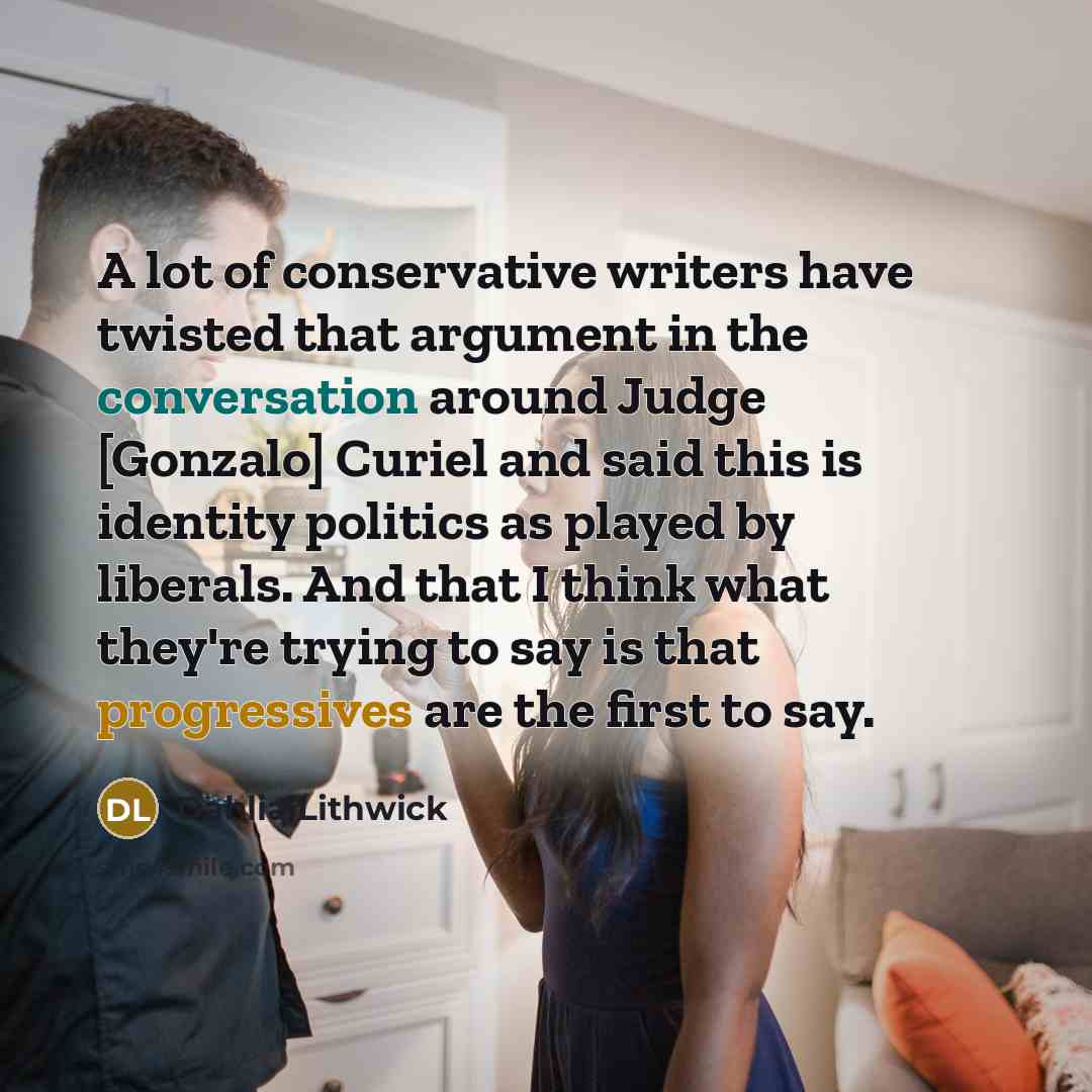“A lot of conservative writers have twisted that argument in the conversation around Judge [Gonzalo] Curiel and said this is identity politics as played by liberals. And that I think what they're trying to say is that progressives are the first to say.” quote by Dahlia Lithwick