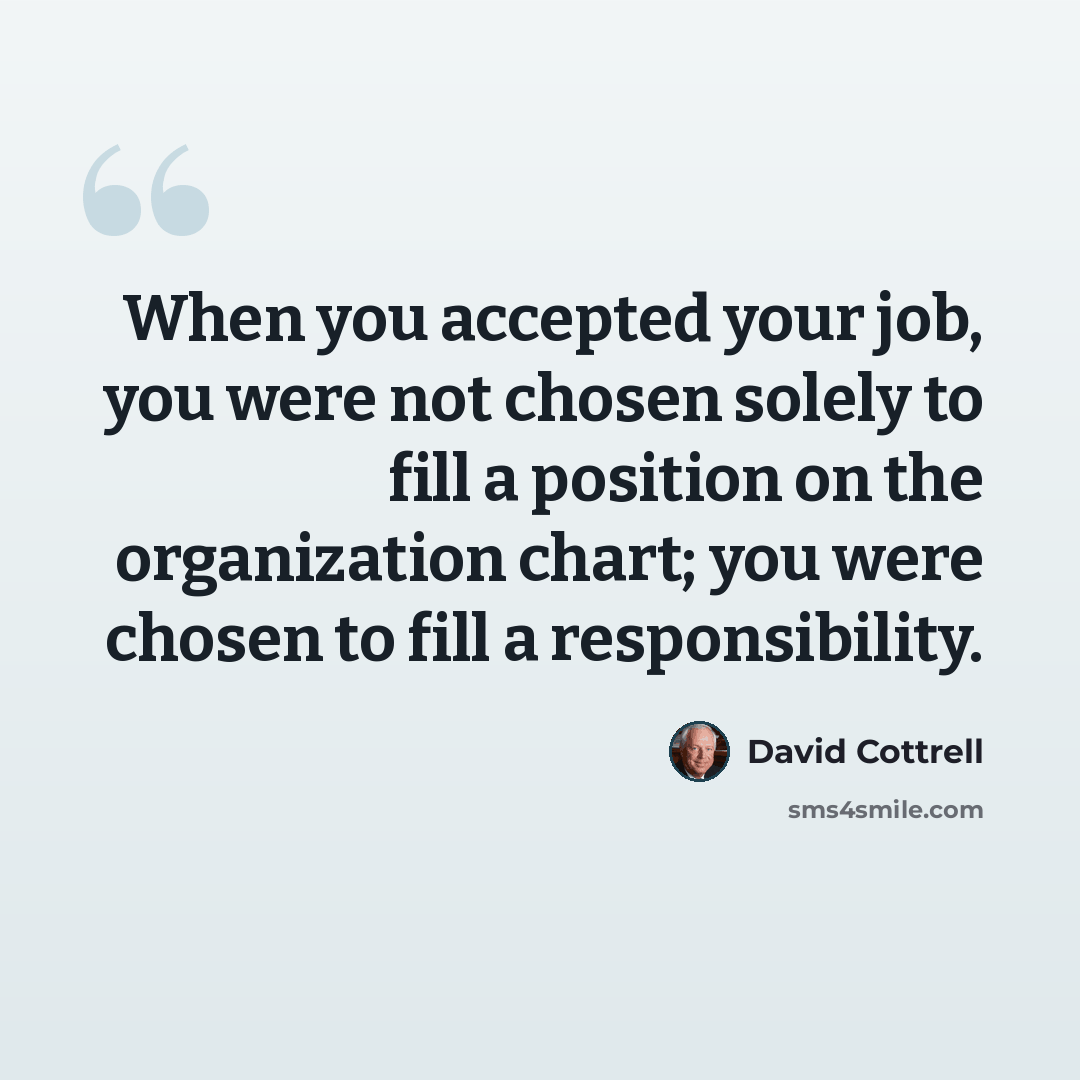 “When you accepted your job, you were not chosen solely to fill a position on the organization chart; you were chosen to fill a responsibility.” quote by David Cottrell
