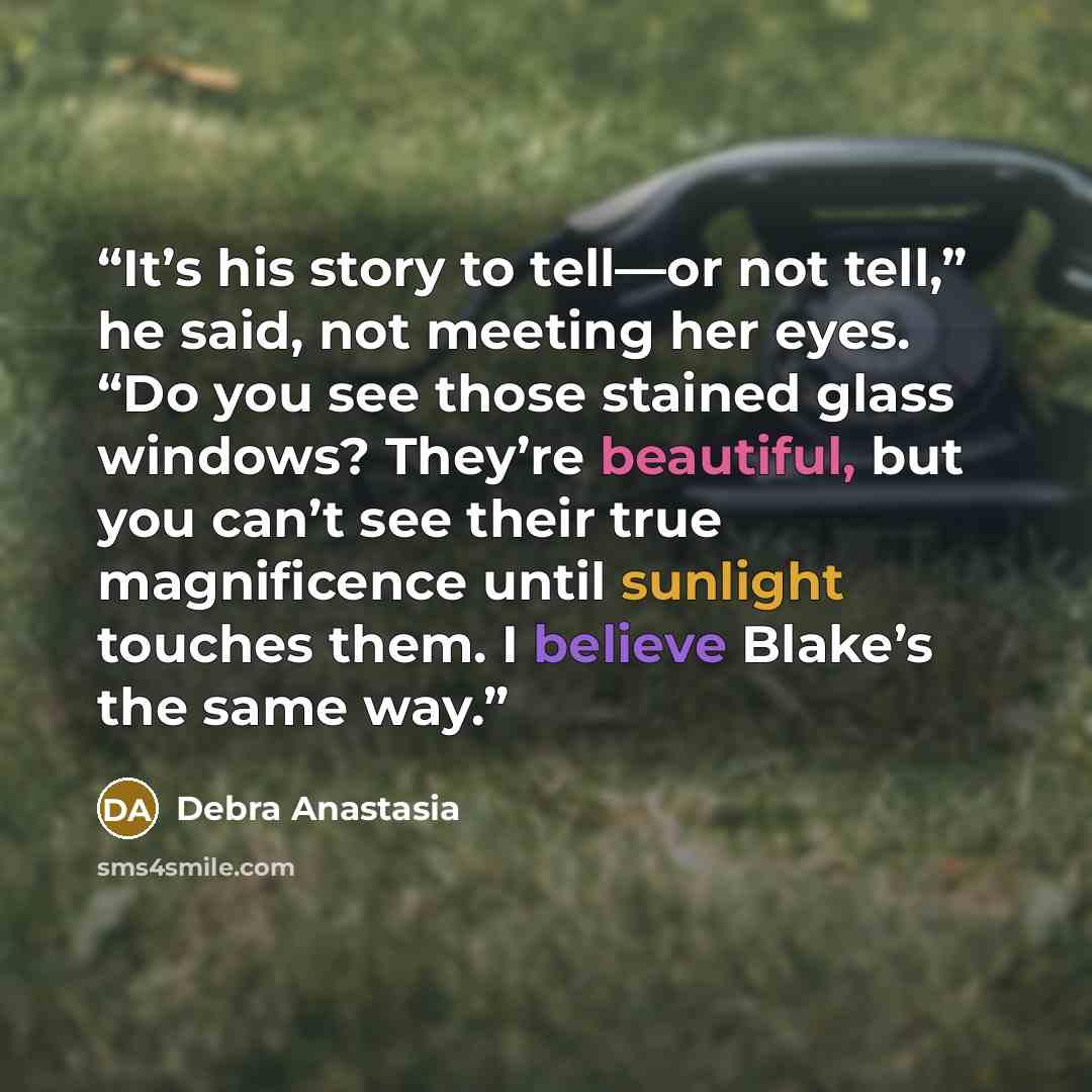 “It’s his story to tell—or not tell,” he said, not meeting her eyes. “Do you see those stained glass windows? They’re beautiful, but you can’t see their true magnificence until sunlight touches them. I believe Blake’s the same way.” quote by Debra Anastasia