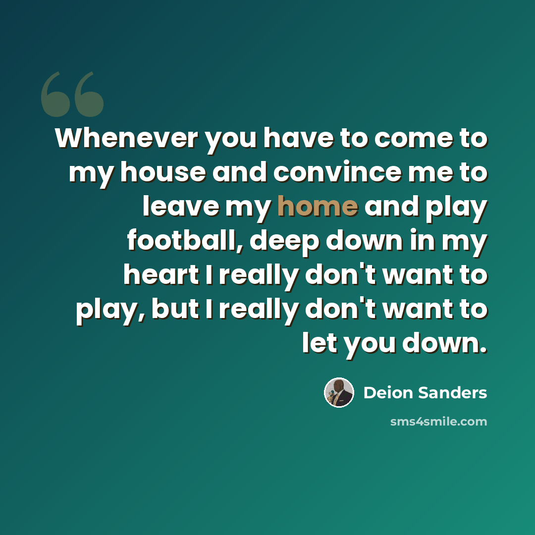 “Whenever you have to come to my house and convince me to leave my home and play football, deep down in my heart I really don't want to play, but I really don't want to let you down.” quote by Deion Sanders