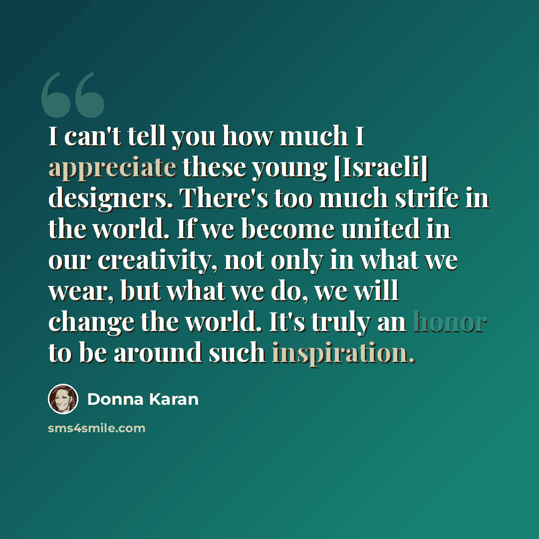 “I can't tell you how much I appreciate these young [Israeli] designers. There's too much strife in the world. If we become united in our creativity, not only in what we wear, but what we do, we will change the world. It's truly an honor to be around such inspiration.” quote by Donna Karan