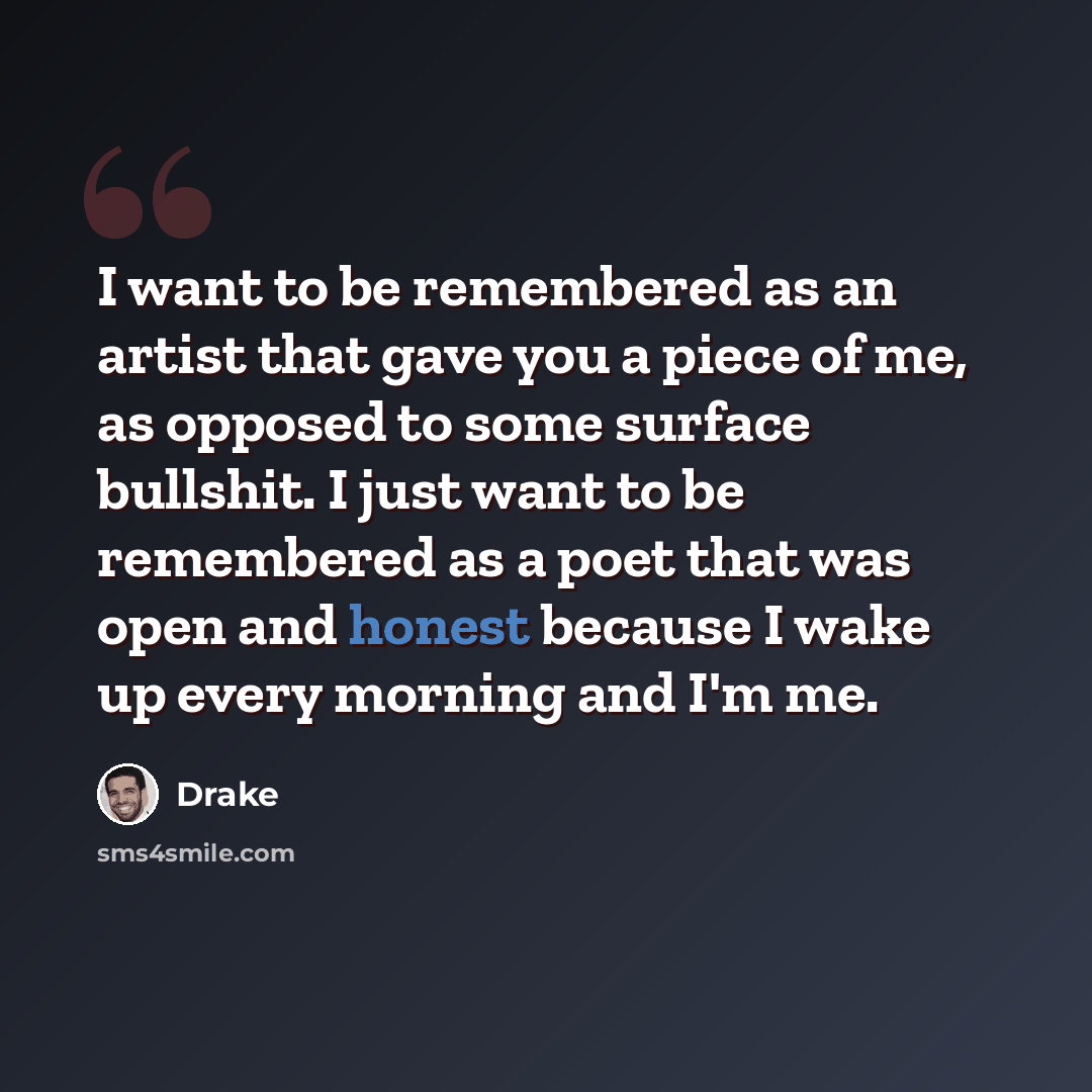 “I want to be remembered as an artist that gave you a piece of me, as opposed to some surface bullshit. I just want to be remembered as a poet that was open and honest because I wake up every morning and I'm me.” quote by Drake