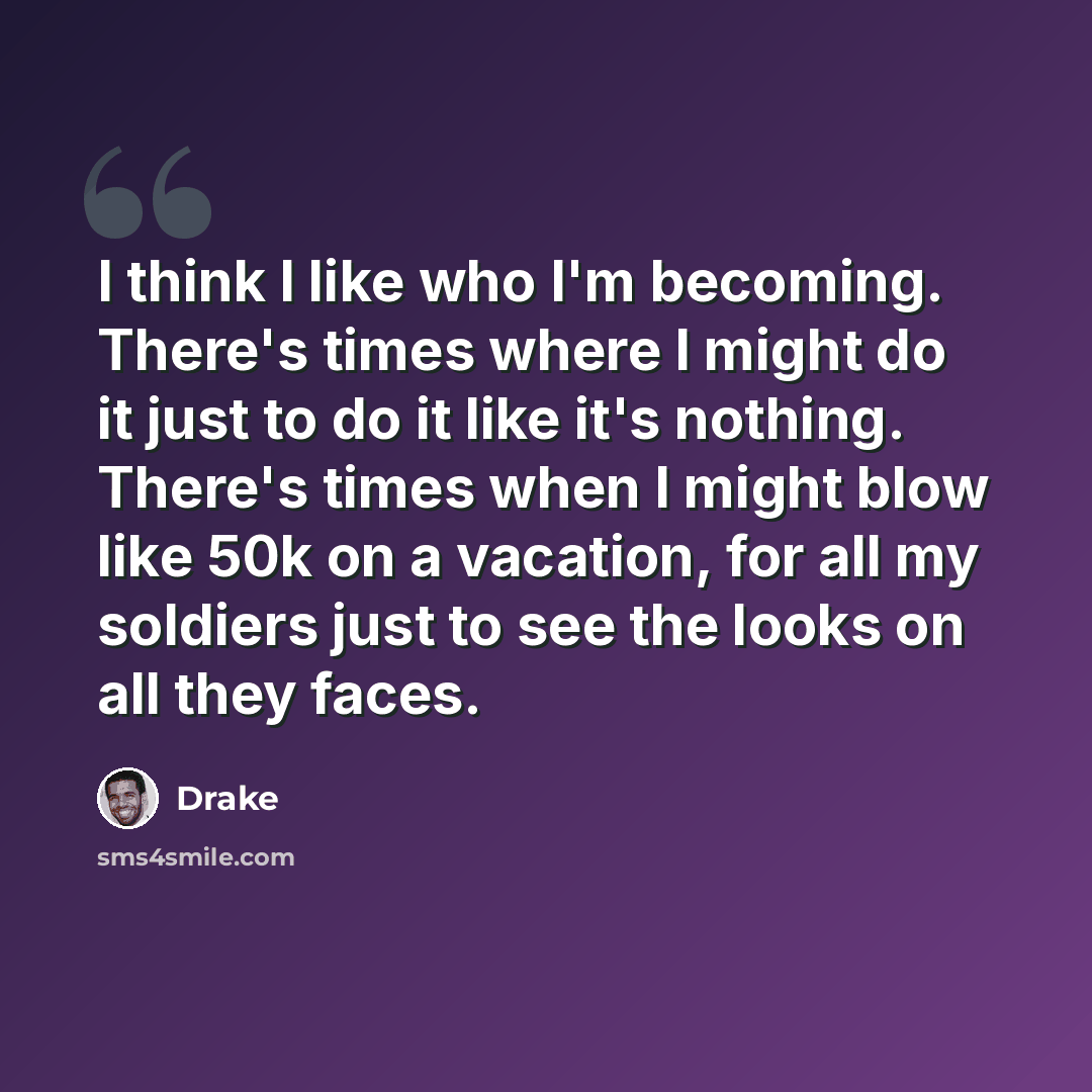 “I think I like who I'm becoming. There's times where I might do it just to do it like it's nothing. There's times when I might blow like 50k on a vacation, for all my soldiers just to see the looks on all they faces.” quote by Drake
