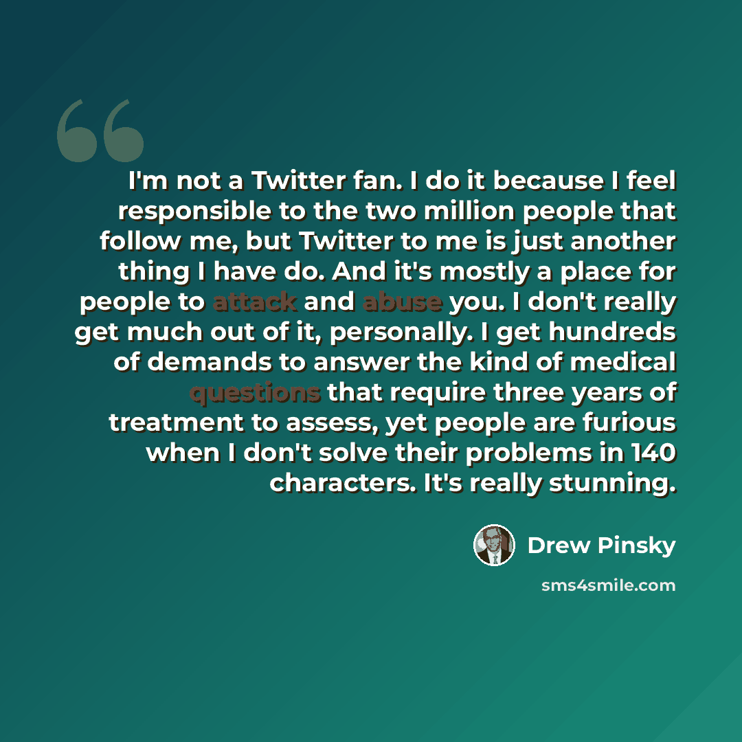 “I'm not a Twitter fan. I do it because I feel responsible to the two million people that follow me, but Twitter to me is just another thing I have do. And it's mostly a place for people to attack and abuse you. I don't really get much out of it, personally. I get hundreds of demands to answer the…” quote by Drew Pinsky
