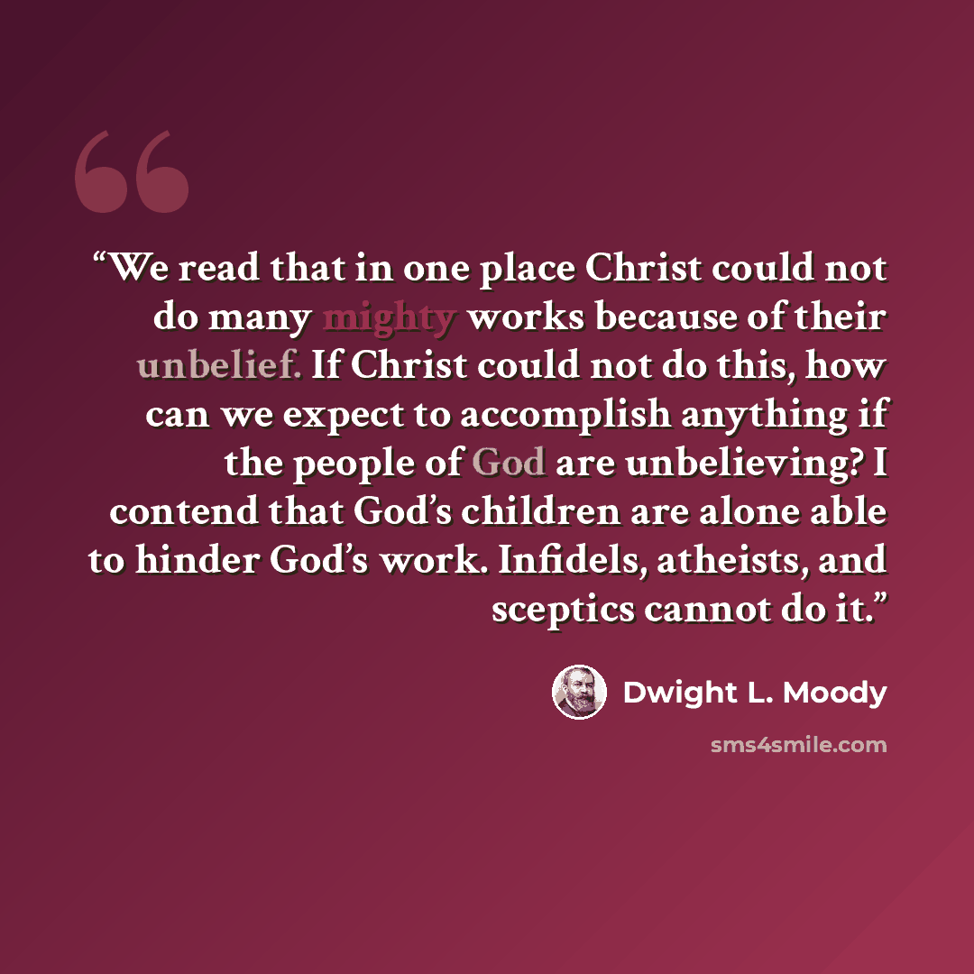 “We read that in one place Christ could not do many mighty works because of their unbelief. If Christ could not do this, how can we expect to accomplish anything if the people of God are unbelieving? I contend that God’s children are alone able to hinder God’s work. Infidels, atheists, and sceptics…” quote by Dwight L. Moody