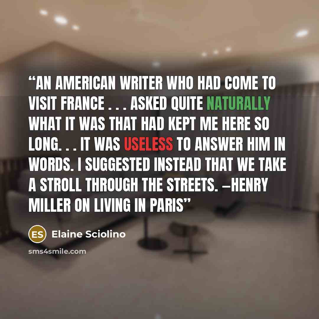 “An American writer who had come to visit France . . . asked quite naturally what it was that had kept me here so long. . . It was useless to answer him in words. I suggested instead that we take a stroll through the streets. —HENRY MILLER ON LIVING IN PARIS” quote by Elaine Sciolino