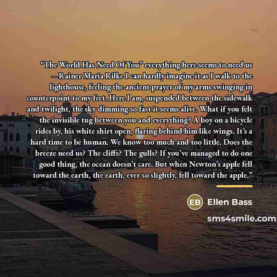 “The World Has Need Of You” everything here seems to need us —Rainer Maria Rilke I can hardly imagine it as I walk to the lighthouse, feeling the ancient prayer of my arms swinging in counterpoint to my feet. Here I am, suspended between the sidewalk and twilight, the sky dimming so fast it seems…” quote by Ellen Bass