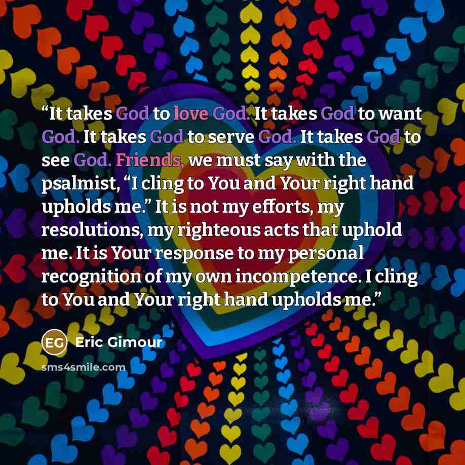 “It takes God to love God. It takes God to want God. It takes God to serve God. It takes God to see God. Friends, we must say with the psalmist, “I cling to You and Your right hand upholds me.” It is not my efforts, my resolutions, my righteous acts that uphold me. It is Your response to my…” quote by Eric Gimour