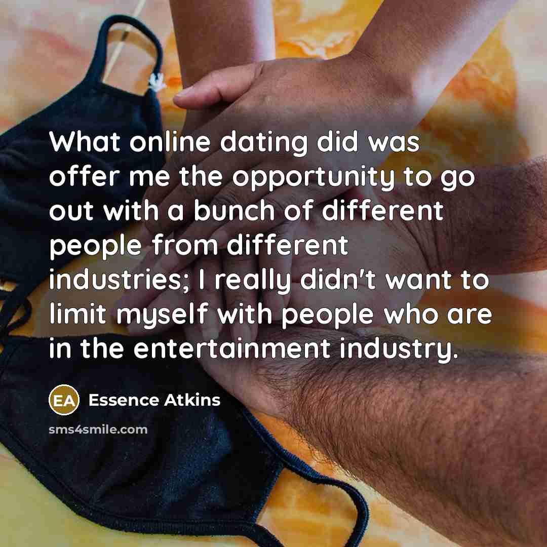 “What online dating did was offer me the opportunity to go out with a bunch of different people from different industries; I really didn't want to limit myself with people who are in the entertainment industry.” quote by Essence Atkins