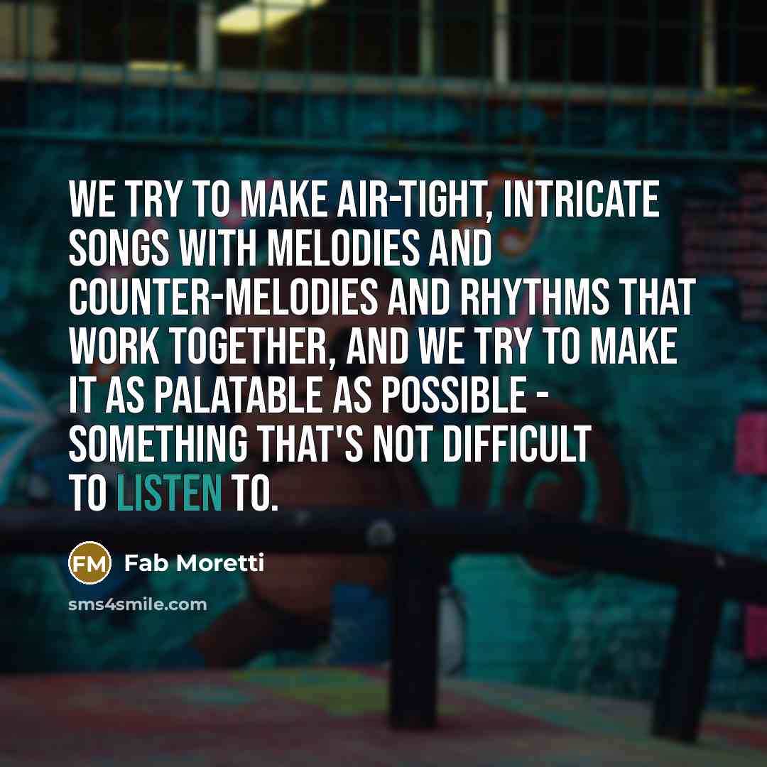“We try to make air-tight, intricate songs with melodies and counter-melodies and rhythms that work together, and we try to make it as palatable as possible - something that's not difficult to listen to.” quote by Fab Moretti