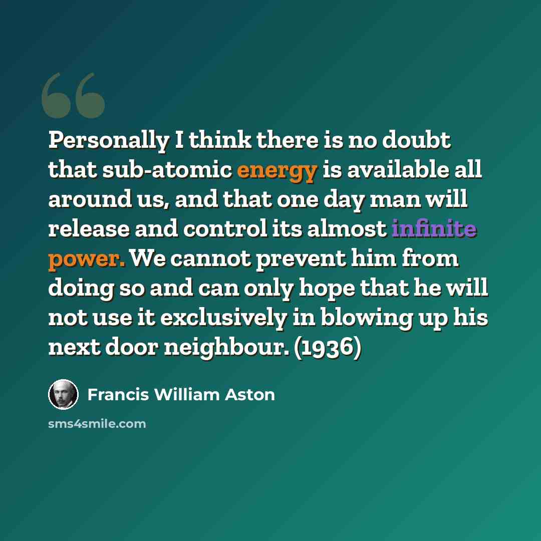 “Personally I think there is no doubt that sub-atomic energy is available all around us, and that one day man will release and control its almost infinite power. We cannot prevent him from doing so and can only hope that he will not use it exclusively in blowing up his next door neighbour. (1936)” quote by Francis William Aston