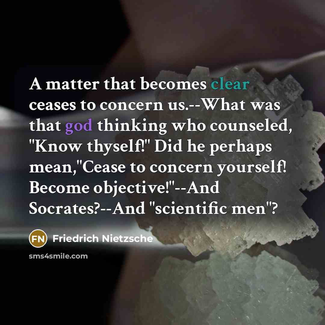 “A matter that becomes clear ceases to concern us.--What was that god thinking who counseled, "Know thyself!" Did he perhaps mean,"Cease to concern yourself! Become objective!"--And Socrates?--And "scientific men"?” quote by Friedrich Nietzsche