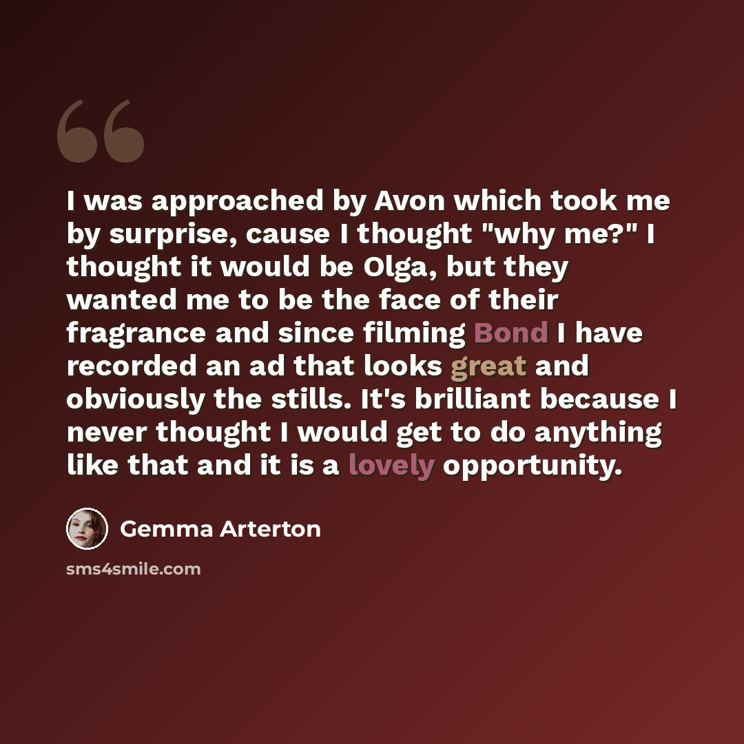 “I was approached by Avon which took me by surprise, cause I thought "why me?" I thought it would be Olga, but they wanted me to be the face of their fragrance and since filming Bond I have recorded an ad that looks great and obviously the stills. It's brilliant because I never thought I would get…” quote by Gemma Arterton