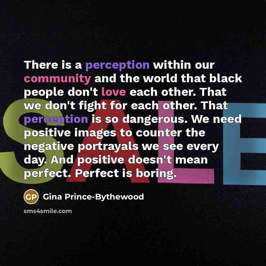 “There is a perception within our community and the world that black people don't love each other. That we don't fight for each other. That perception is so dangerous. We need positive images to counter the negative portrayals we see every day. And positive doesn't mean perfect. Perfect is boring.” quote by Gina Prince-Bythewood