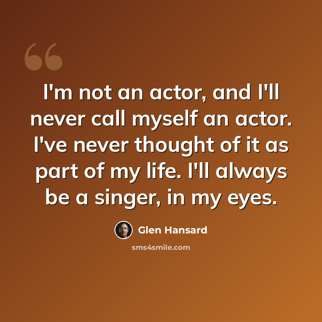 “I'm not an actor, and I'll never call myself an actor. I've never thought of it as part of my life. I'll always be a singer, in my eyes.” quote by Glen Hansard
