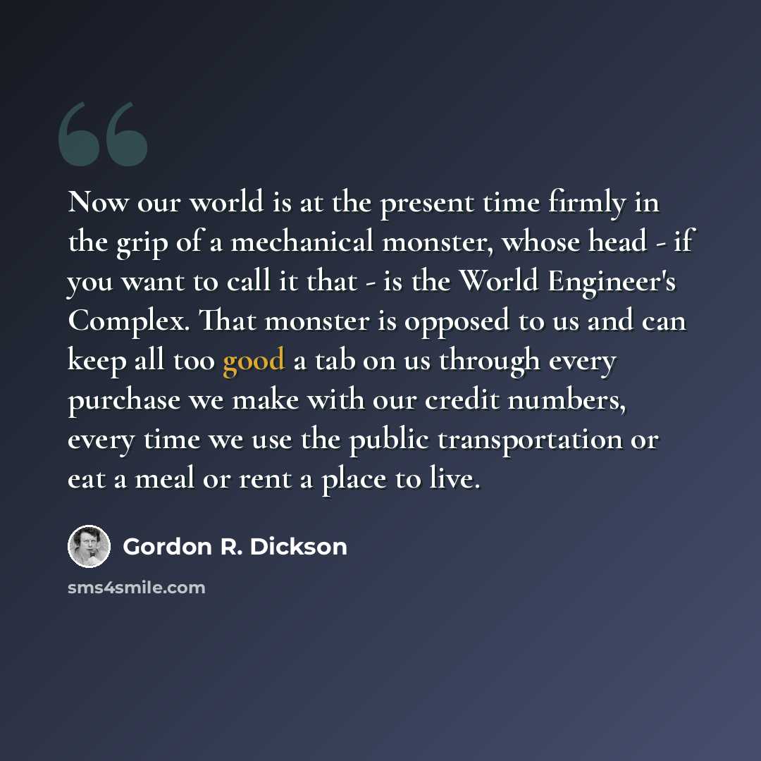 “Now our world is at the present time firmly in the grip of a mechanical monster, whose head - if you want to call it that - is the World Engineer's Complex. That monster is opposed to us and can keep all too good a tab on us through every purchase we make with our credit numbers, every time we use…” quote by Gordon R. Dickson